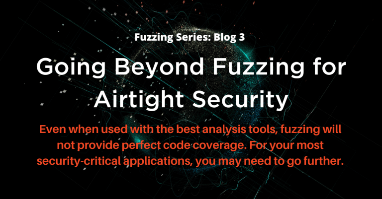 Fuzzing White Blog Series: Blog 3 Going Beyond Fuzzing for Airtight Security; Even when used with the best analysis tools, fuzzing will not provide perfect code coverage. For your most security-critical applications, you may need to go further.